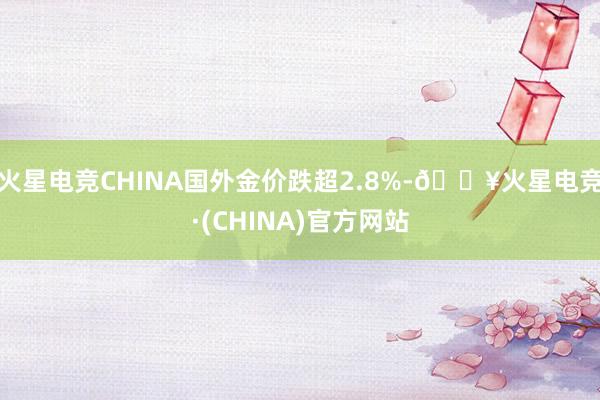火星电竞CHINA国外金价跌超2.8%-🔥火星电竞·(CHINA)官方网站