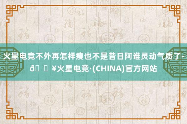 火星电竞不外再怎样瘦也不是昔日阿谁灵动气质了-🔥火星电竞·(CHINA)官方网站