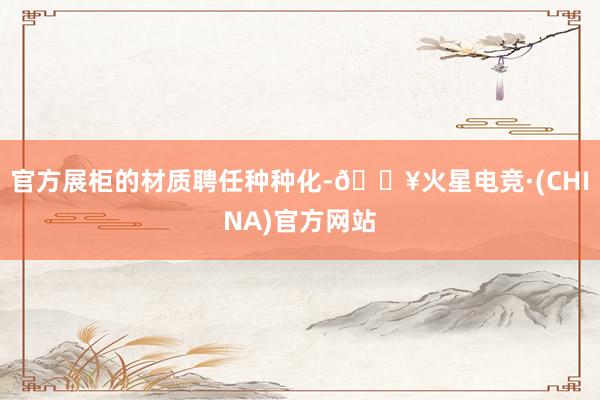 官方展柜的材质聘任种种化-🔥火星电竞·(CHINA)官方网站