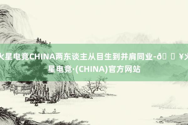 火星电竞CHINA两东谈主从目生到并肩同业-🔥火星电竞·(CHINA)官方网站