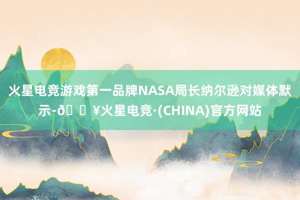 火星电竞游戏第一品牌NASA局长纳尔逊对媒体默示-🔥火星电竞·(CHINA)官方网站