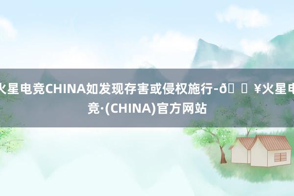 火星电竞CHINA如发现存害或侵权施行-🔥火星电竞·(CHINA)官方网站