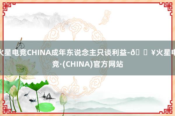 火星电竞CHINA成年东说念主只谈利益-🔥火星电竞·(CHINA)官方网站