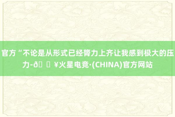 官方“不论是从形式已经膂力上齐让我感到极大的压力-🔥火星电竞·(CHINA)官方网站