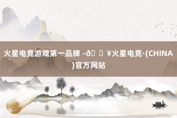 火星电竞游戏第一品牌 -🔥火星电竞·(CHINA)官方网站