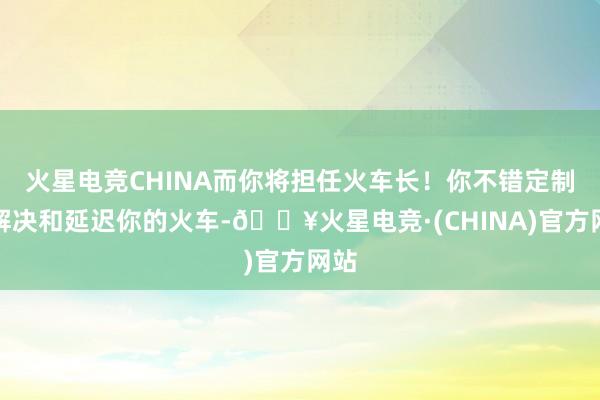 火星电竞CHINA而你将担任火车长！你不错定制、解决和延迟你的火车-🔥火星电竞·(CHINA)官方网站