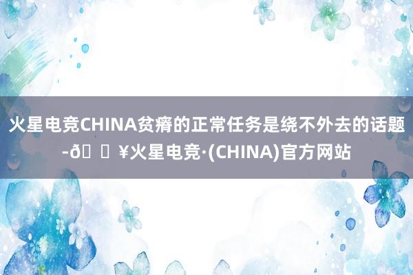 火星电竞CHINA贫瘠的正常任务是绕不外去的话题-🔥火星电竞·(CHINA)官方网站