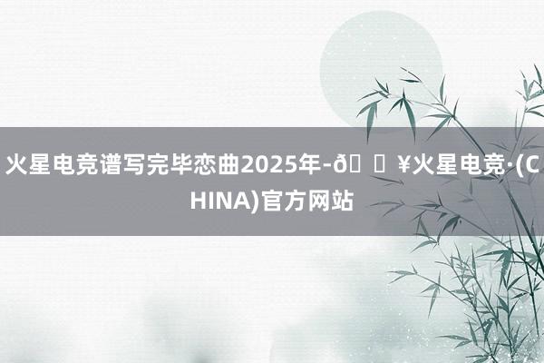 火星电竞谱写完毕恋曲2025年-🔥火星电竞·(CHINA)官方网站