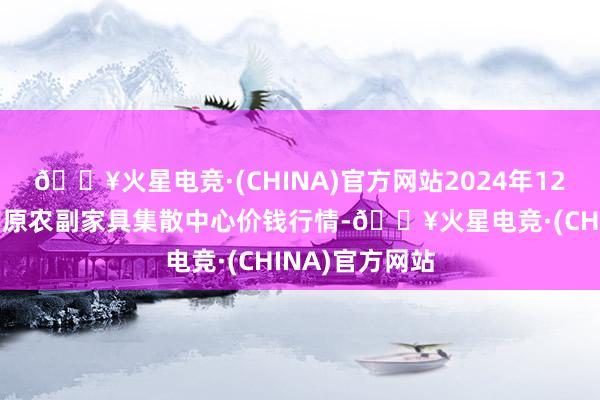 🔥火星电竞·(CHINA)官方网站2024年12月11日青藏高原农副家具集散中心价钱行情-🔥火星电竞·(CHINA)官方网站