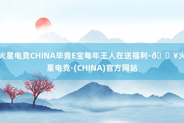 火星电竞CHINA毕竟E宝每年王人在送福利-🔥火星电竞·(CHINA)官方网站