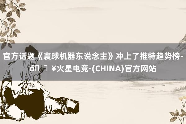 官方话题《寰球机器东说念主》冲上了推特趋势榜-🔥火星电竞·(CHINA)官方网站
