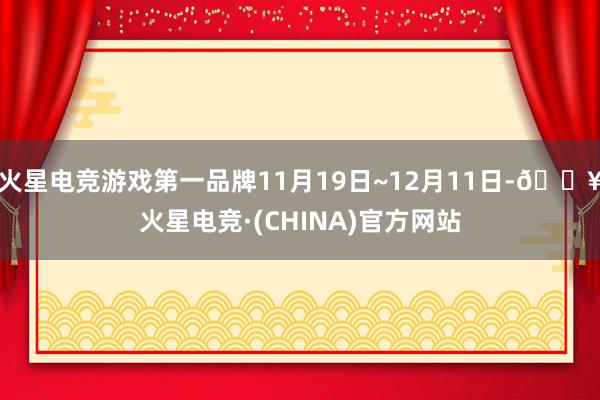 火星电竞游戏第一品牌11月19日~12月11日-🔥火星电竞·(CHINA)官方网站