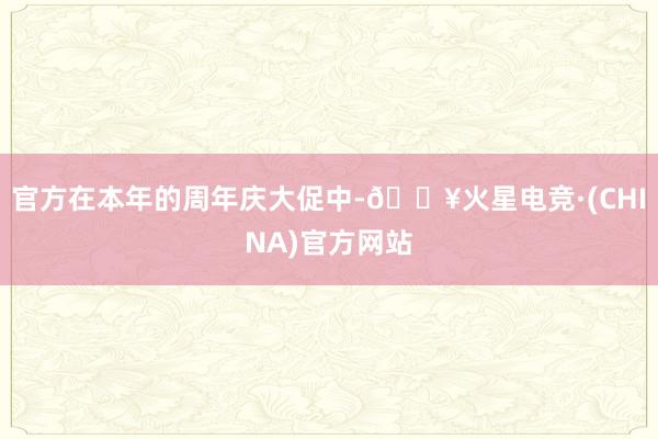 官方在本年的周年庆大促中-🔥火星电竞·(CHINA)官方网站