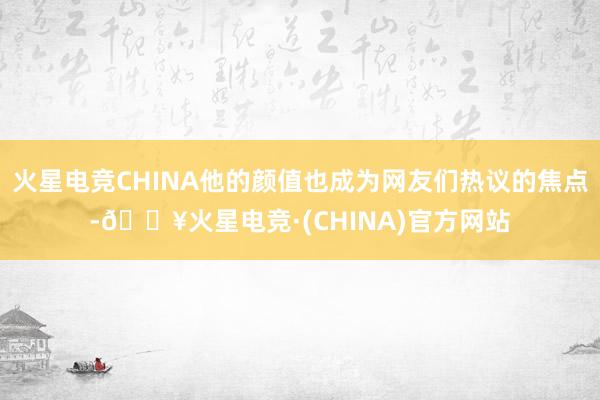 火星电竞CHINA他的颜值也成为网友们热议的焦点-🔥火星电竞·(CHINA)官方网站