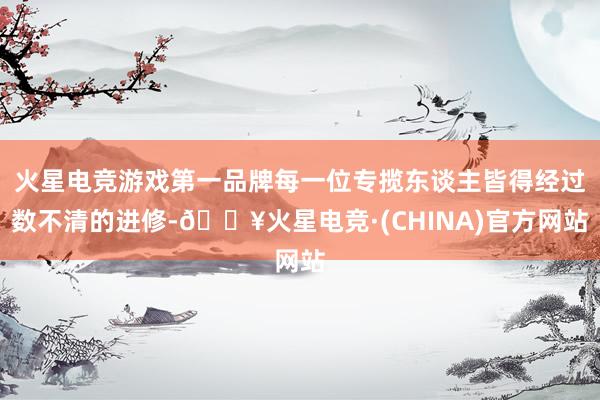 火星电竞游戏第一品牌每一位专揽东谈主皆得经过数不清的进修-🔥火星电竞·(CHINA)官方网站