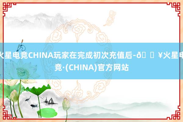 火星电竞CHINA玩家在完成初次充值后-🔥火星电竞·(CHINA)官方网站
