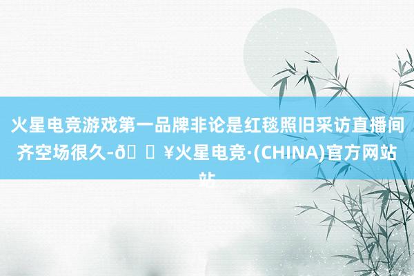 火星电竞游戏第一品牌非论是红毯照旧采访直播间齐空场很久-🔥火星电竞·(CHINA)官方网站