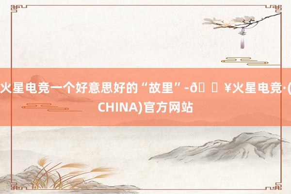 火星电竞一个好意思好的“故里”-🔥火星电竞·(CHINA)官方网站