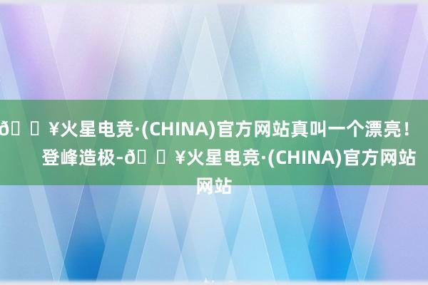 🔥火星电竞·(CHINA)官方网站真叫一个漂亮！        登峰造极-🔥火星电竞·(CHINA)官方网站