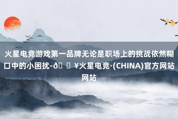 火星电竞游戏第一品牌无论是职场上的挑战依然糊口中的小困扰-🔥火星电竞·(CHINA)官方网站