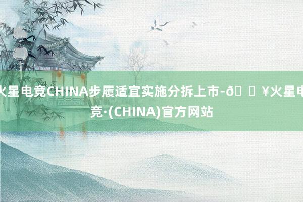 火星电竞CHINA步履适宜实施分拆上市-🔥火星电竞·(CHINA)官方网站