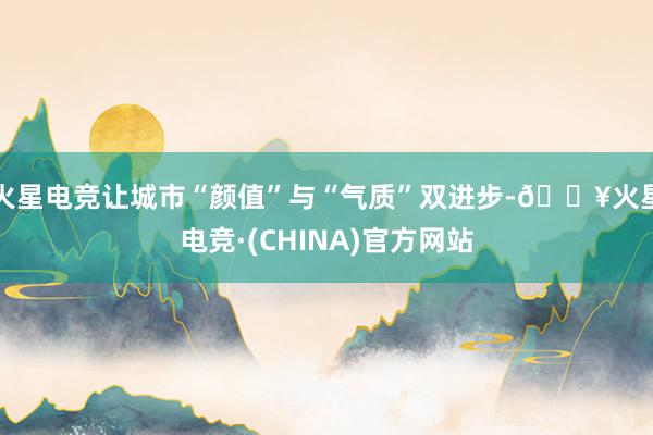 火星电竞让城市“颜值”与“气质”双进步-🔥火星电竞·(CHINA)官方网站