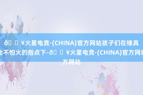🔥火星电竞·(CHINA)官方网站孩子们在锤真金不怕火的指点下-🔥火星电竞·(CHINA)官方网站