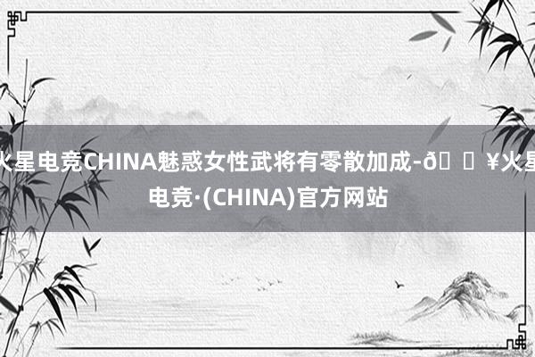 火星电竞CHINA魅惑女性武将有零散加成-🔥火星电竞·(CHINA)官方网站