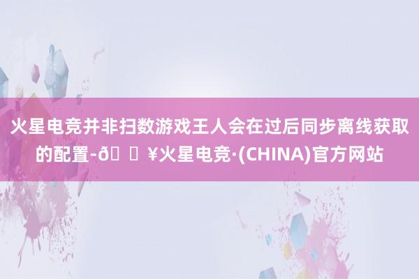 火星电竞并非扫数游戏王人会在过后同步离线获取的配置-🔥火星电竞·(CHINA)官方网站