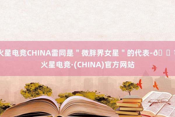 火星电竞CHINA雷同是＂微胖界女星＂的代表-🔥火星电竞·(CHINA)官方网站