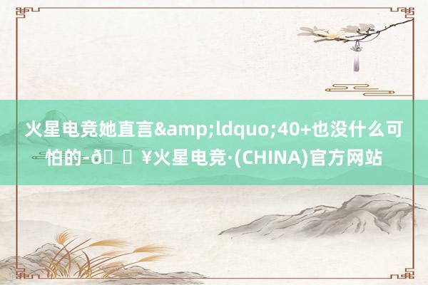 火星电竞她直言&ldquo;40+也没什么可怕的-🔥火星电竞·(CHINA)官方网站