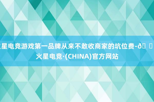 火星电竞游戏第一品牌从来不敢收商家的坑位费-🔥火星电竞·(CHINA)官方网站