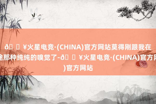 🔥火星电竞·(CHINA)官方网站莫得刚跟我在沿途那种纯纯的嗅觉了-🔥火星电竞·(CHINA)官方网站