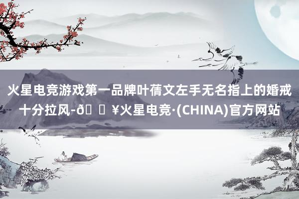 火星电竞游戏第一品牌叶蒨文左手无名指上的婚戒十分拉风-🔥火星电竞·(CHINA)官方网站