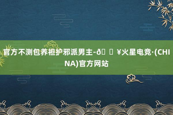 官方不测包养袒护邪派男主-🔥火星电竞·(CHINA)官方网站