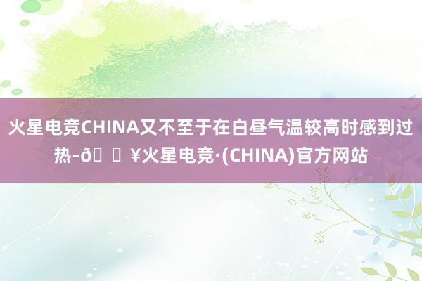 火星电竞CHINA又不至于在白昼气温较高时感到过热-🔥火星电竞·(CHINA)官方网站