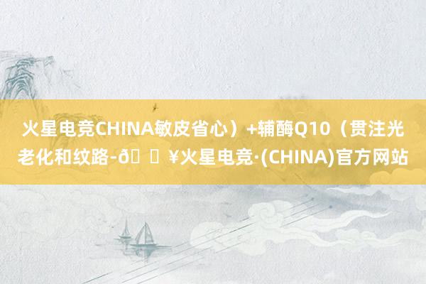 火星电竞CHINA敏皮省心）+辅酶Q10（贯注光老化和纹路-🔥火星电竞·(CHINA)官方网站