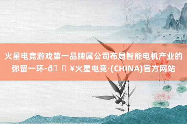 火星电竞游戏第一品牌属公司布局智能电机产业的弥留一环-🔥火星电竞·(CHINA)官方网站