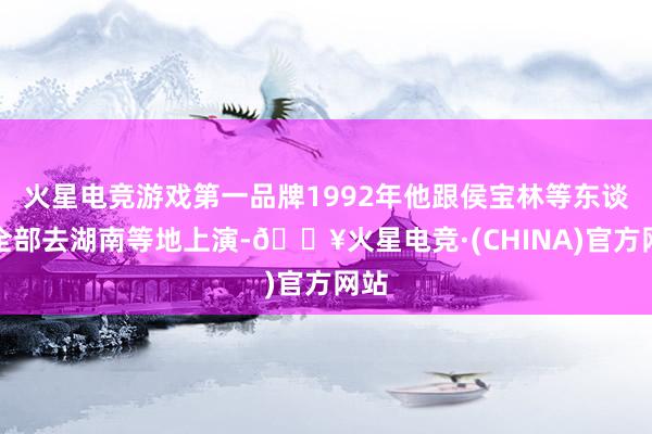 火星电竞游戏第一品牌1992年他跟侯宝林等东谈主全部去湖南等地上演-🔥火星电竞·(CHINA)官方网站
