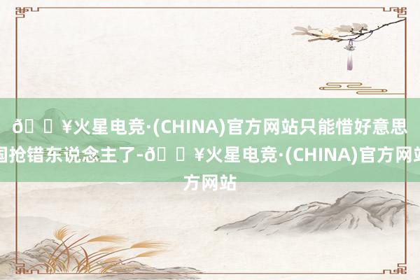 🔥火星电竞·(CHINA)官方网站只能惜好意思国抢错东说念主了-🔥火星电竞·(CHINA)官方网站