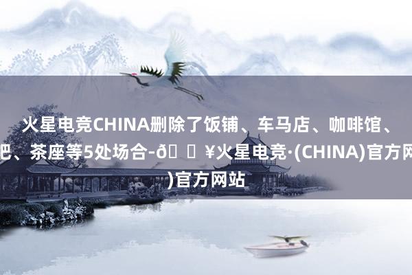 火星电竞CHINA删除了饭铺、车马店、咖啡馆、酒吧、茶座等5处场合-🔥火星电竞·(CHINA)官方网站