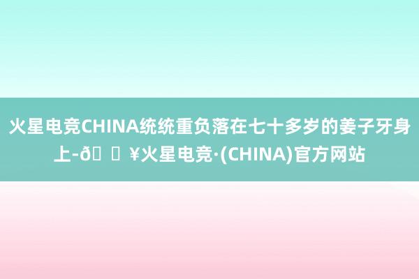 火星电竞CHINA统统重负落在七十多岁的姜子牙身上-🔥火星电竞·(CHINA)官方网站