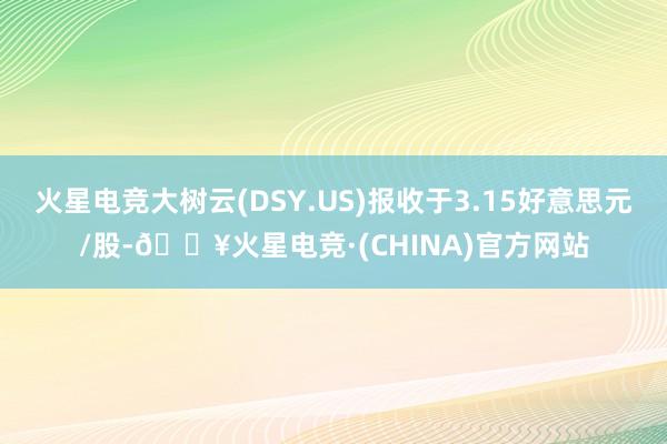 火星电竞大树云(DSY.US)报收于3.15好意思元/股-🔥火星电竞·(CHINA)官方网站