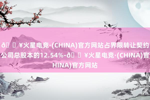 🔥火星电竞·(CHINA)官方网站占界限转让契约签署日公司总股本的12.54%-🔥火星电竞·(CHINA)官方网站