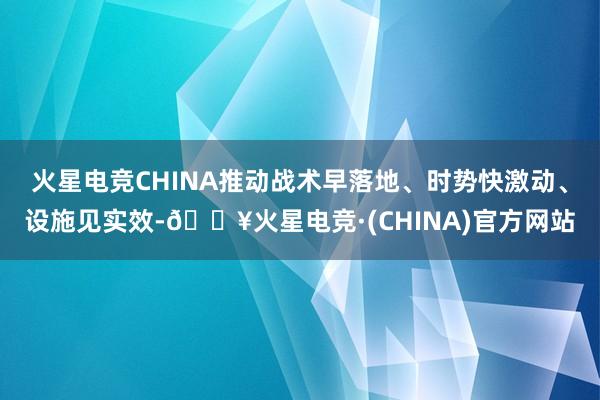 火星电竞CHINA推动战术早落地、时势快激动、设施见实效-🔥火星电竞·(CHINA)官方网站