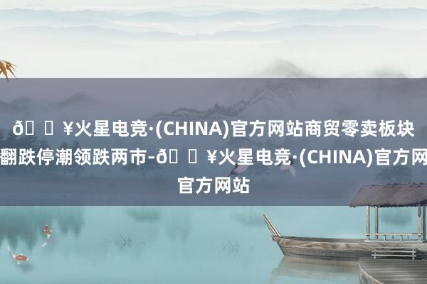 🔥火星电竞·(CHINA)官方网站商贸零卖板块掀翻跌停潮领跌两市-🔥火星电竞·(CHINA)官方网站