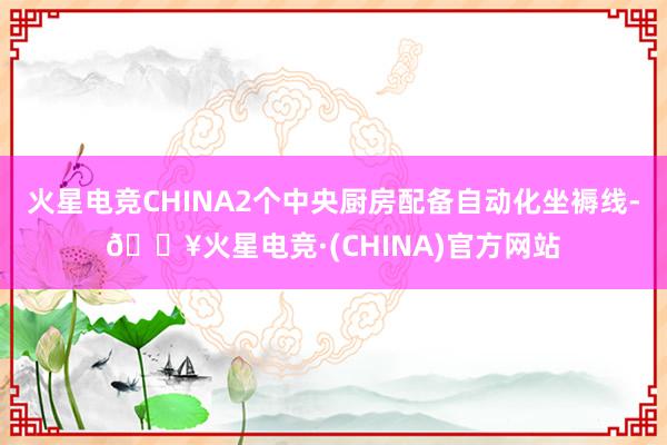火星电竞CHINA2个中央厨房配备自动化坐褥线-🔥火星电竞·(CHINA)官方网站