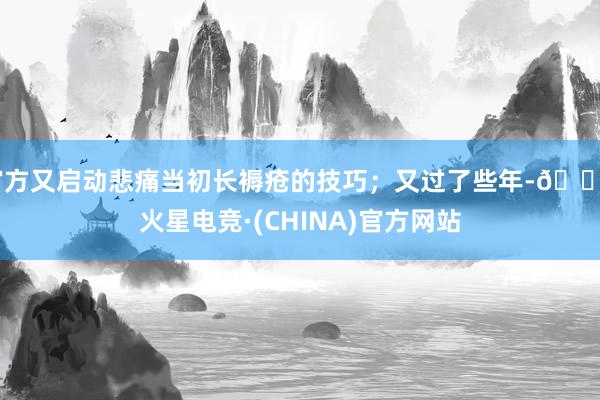官方又启动悲痛当初长褥疮的技巧;又过了些年-🔥火星电竞·(CHINA)官方网站