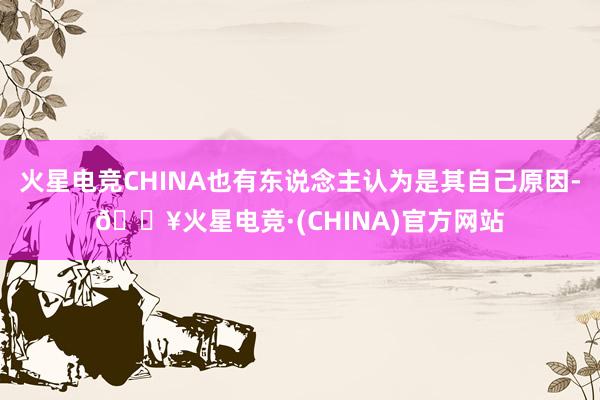 火星电竞CHINA也有东说念主认为是其自己原因-🔥火星电竞·(CHINA)官方网站