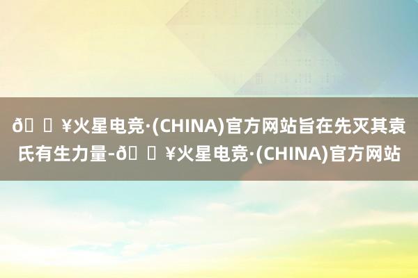 🔥火星电竞·(CHINA)官方网站旨在先灭其袁氏有生力量-🔥火星电竞·(CHINA)官方网站